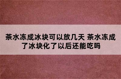 茶水冻成冰块可以放几天 茶水冻成了冰块化了以后还能吃吗